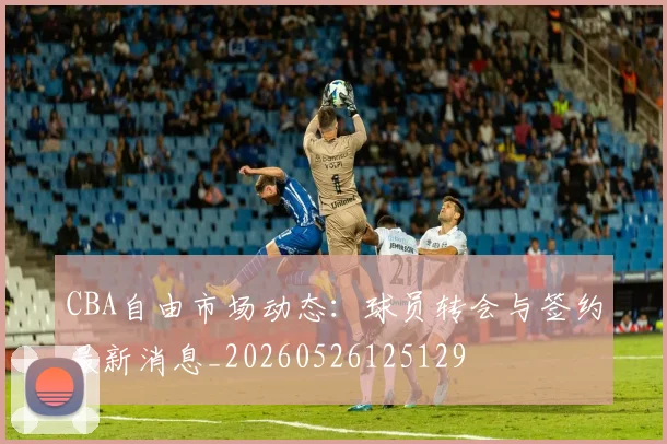 CBA自由市场动态:球员转会与签约最新消息_20260526125129