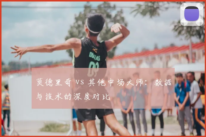 莫德里奇 vs 其他中场大师：数据与技术的深度对比