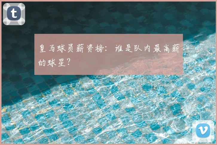 皇马球员薪资榜:谁是队内最高薪的球星?