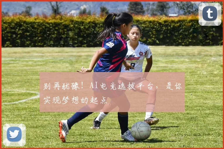 别再犹豫！AI电竞选拔平台，是你实现梦想的起点