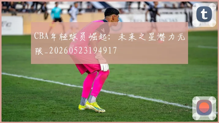 CBA年轻球员崛起:未来之星潜力无限_20260523194917