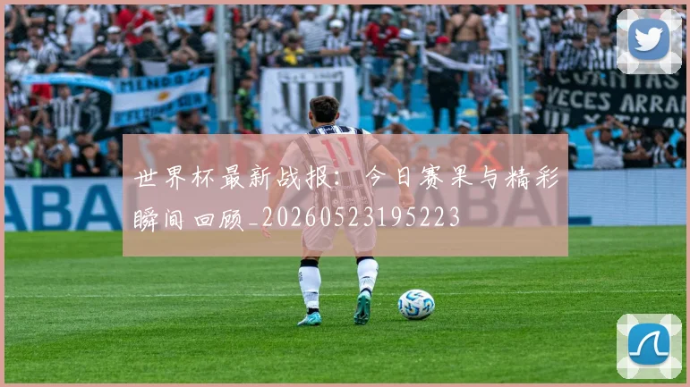 世界杯最新战报：今日赛果与精彩瞬间回顾_20260523195223