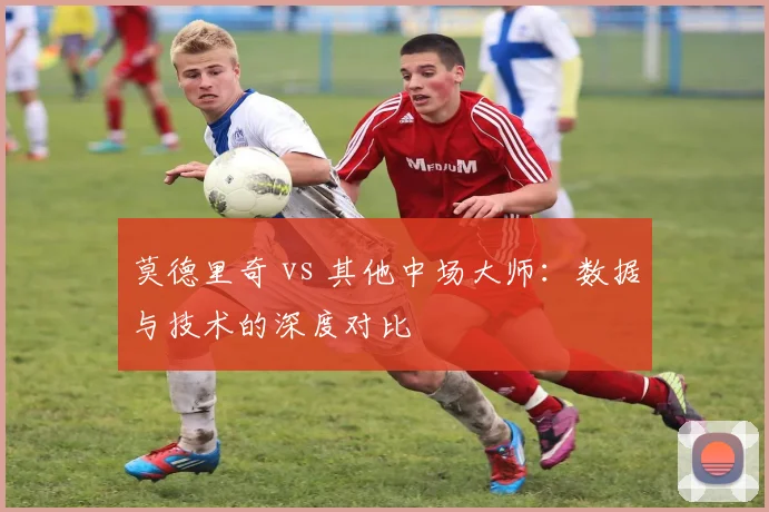 莫德里奇 vs 其他中场大师：数据与技术的深度对比