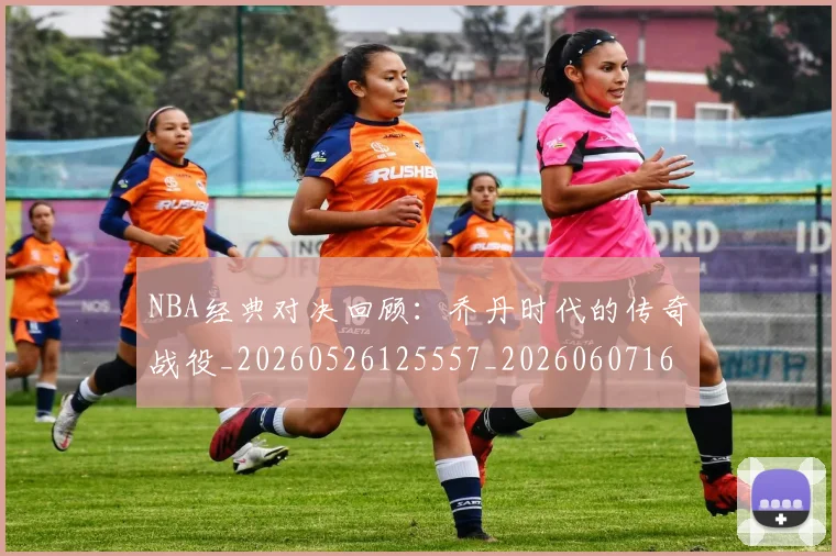 NBA经典对决回顾：乔丹时代的传奇战役_20260526125557_20260607160232