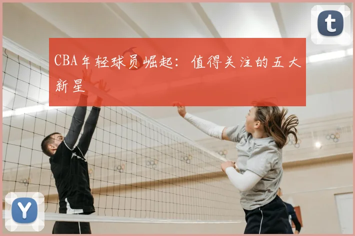 CBA年轻球员崛起：值得关注的五大新星