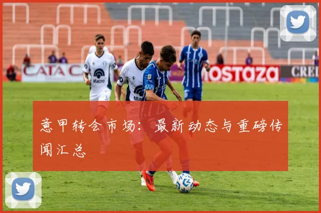 意甲转会市场：最新动态与重磅传闻汇总