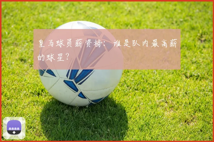 皇马球员薪资榜：谁是队内最高薪的球星？